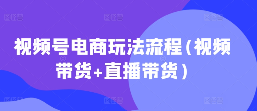 视频号电商玩法流程，视频带货+直播带货【更新2025年1月】-副业团