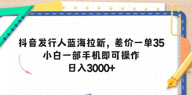 抖音发行人蓝海拉新,差价一单35,小白一部手机即可操作,日入3000+-副业团