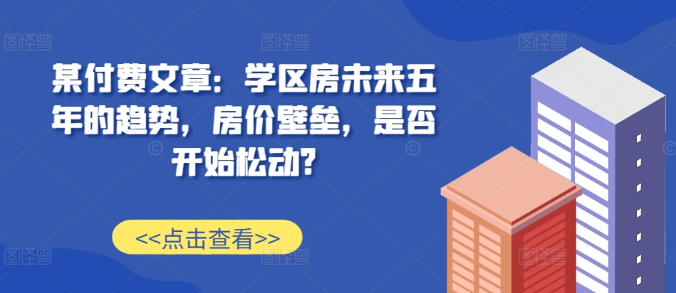 某付费文章：学区房未来五年的趋势，房价壁垒，是否开始松动?-副业团