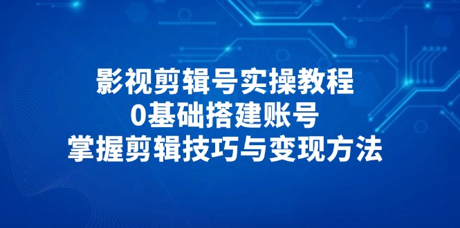 影视剪辑号实操教程,0基础搭建账号,掌握剪辑技巧与变现方法-副业团