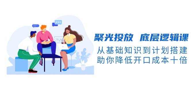 聚光投放底层逻辑课,从基础知识到计划搭建,助你降低开口成本十倍-副业团