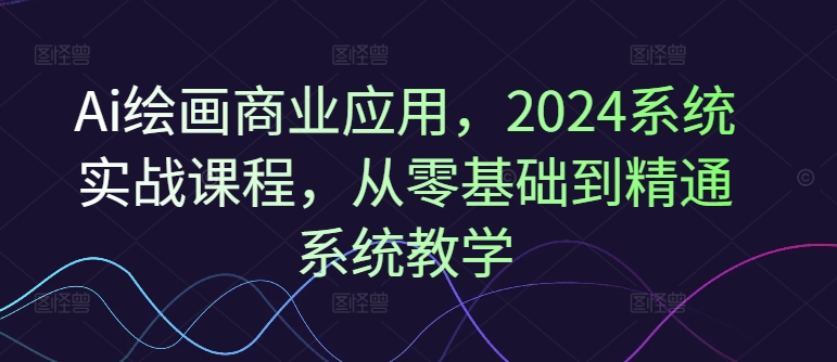 Ai绘画商业应用,2024系统实战课程,从零基础到精通系统教学