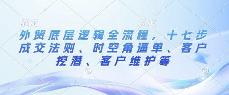 外贸底层逻辑全流程,十七步成交法则、时空角逼单、客户挖潜、客户维护等-副业团
