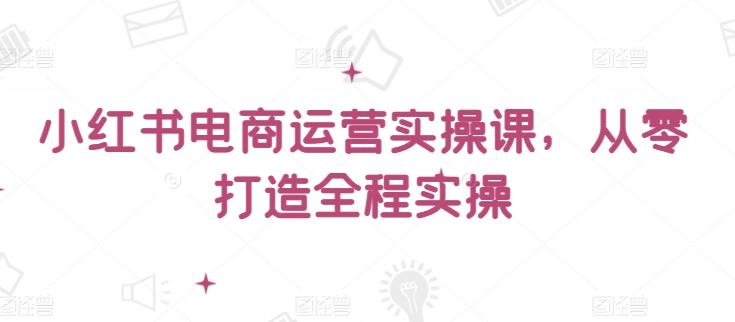 小红书电商运营实操课,从零打造全程实操-副业团