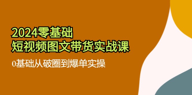 2024零基础·短视频图文带货实战课:0基础从破圈到爆单实操(35节课-副业团