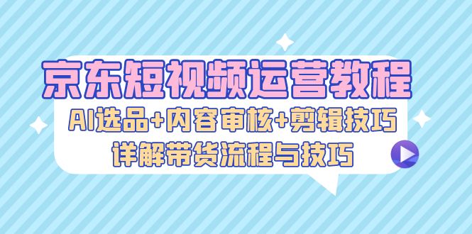 京东短视频运营教程:AI选品+内容审核+剪辑技巧,详解带货流程与技巧-副业团