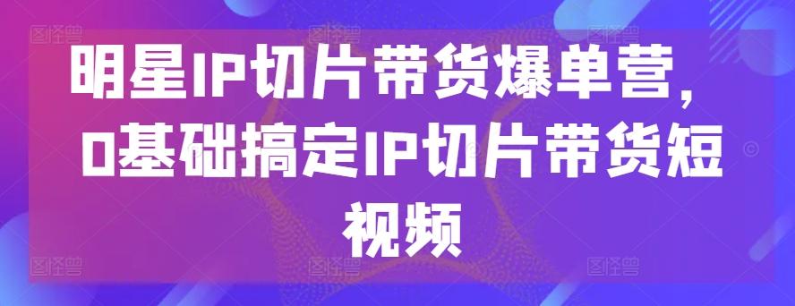 明星IP切片带货爆单营,0基础搞定IP切片带货短视频-副业团