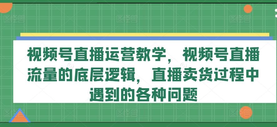 视频号直播运营教学,视频号直播流量的底层逻辑,直播卖货过程中遇到的各种问题-副业团