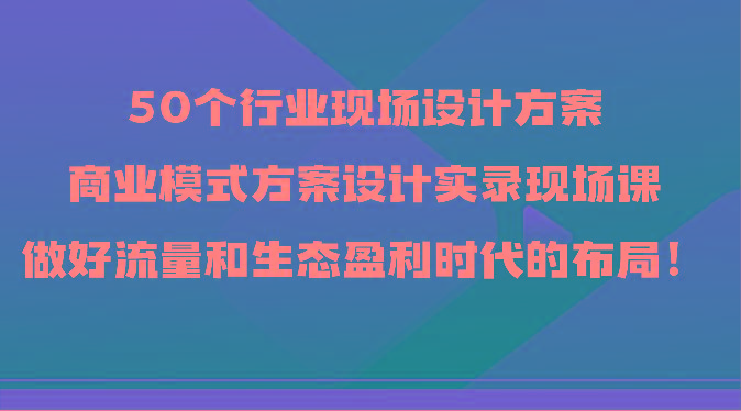 50个行业现场设计方案，商业模式方案设计实录现场课，做好流量和生态盈利时代的布局！-副业团