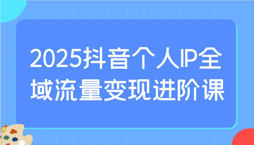 2025抖音个人IP全域流量变现进阶课:选爆品、抖音付费投流、千川投流实操及优化等-副业团