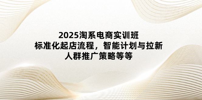 2025淘系电商实训班:标准化起店流程,智能计划与拉新,人群推广策略等等-副业团