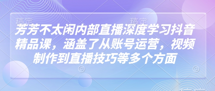 芳芳不太闲内部直播深度学习抖音精品课，涵盖了从账号运营，视频制作到直播技巧等多个方面-副业团
