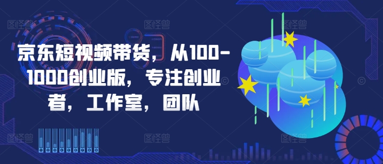 京东短视频带货,从100-1000创业版,专注创业者,工作室,团队-副业团