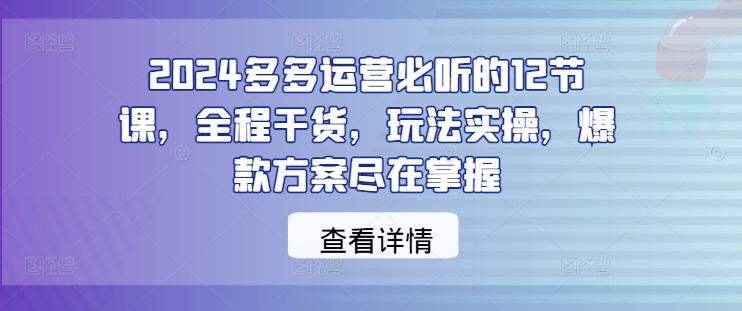 2024多多运营必听的12节课,全程干货,玩法实操,爆款方案尽在掌握-副业团