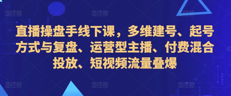 直播操盘手线下课,多维建号、起号方式与复盘、运营型主播、付费混合投放、短视频流量叠爆-副业团