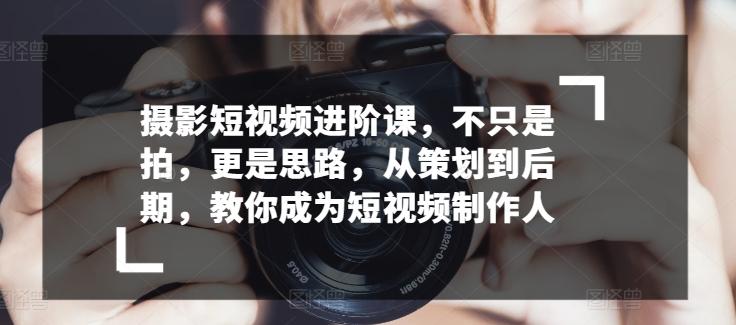 摄影短视频进阶课,不只是拍,更是思路,从策划到后期,教你成为短视频制作人-副业团