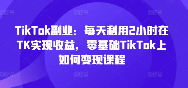 TikTok副业:每天利用2小时在TK实现收益,零基础TikTok上如何变现课程-副业团