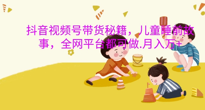 抖音视频号带货秘籍，儿童睡前故事，全网平台都可做，月入过W【揭秘】-副业团
