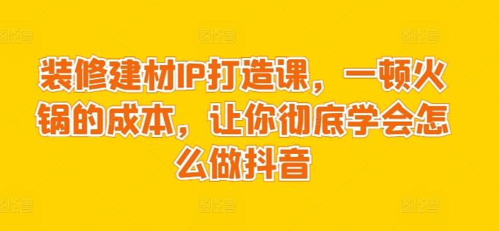 装修建材IP打造课，一顿火锅的成本，让你彻底学会怎么做抖音-副业团