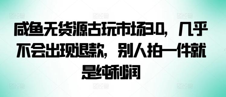 咸鱼无货源古玩市场3.0，几乎不会出现退款，别人拍一件就是纯利润【揭秘】-副业团