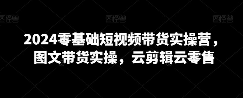 2024零基础短视频带货实操营,图文带货实操,云剪辑云零售-副业团