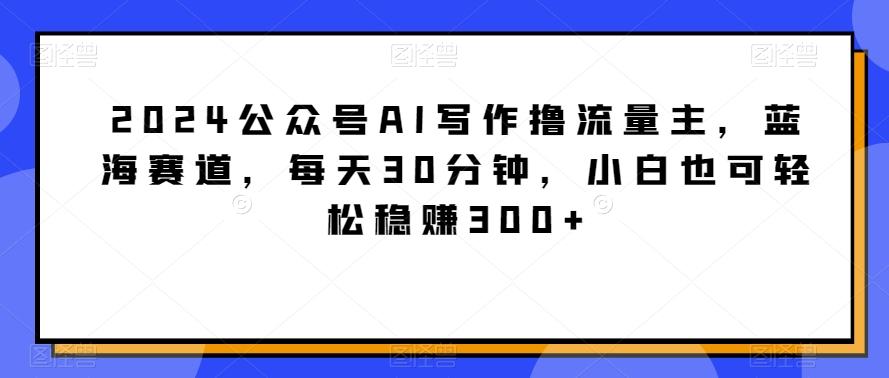2024公众号AI写作撸流量主，蓝海赛道，每天30分钟，小白也可轻松稳赚300+【揭秘】-副业团