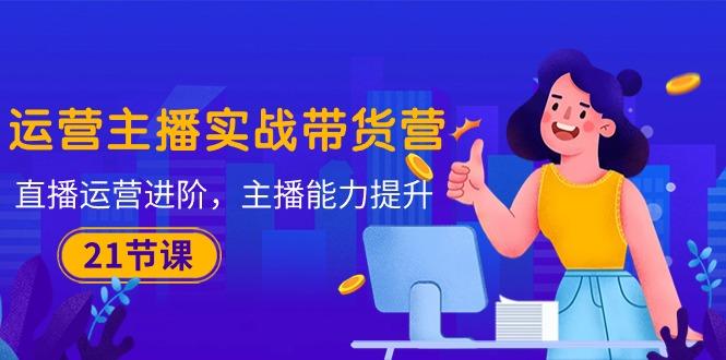 运营主播·实战带货营:直播运营 进阶,主播 能力提升(21节课-副业团