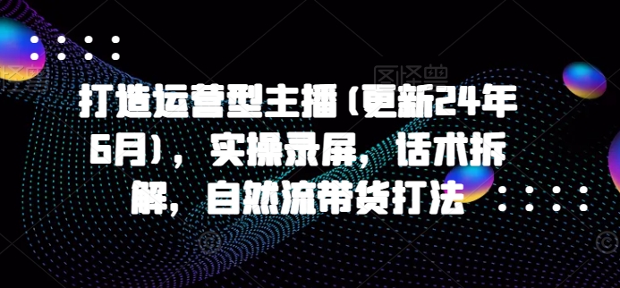 打造运营型主播(更新25年4月),实操录屏,话术拆解,自然流带货打法-副业团
