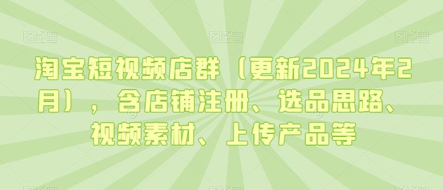 淘宝短视频店群(更新2024年2月)，含店铺注册、选品思路、视频素材、上传产品等-副业团