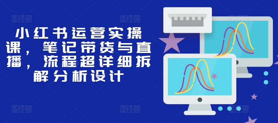 小红书运营实操课,笔记带货与直播,流程超详细拆解分析设计-副业团