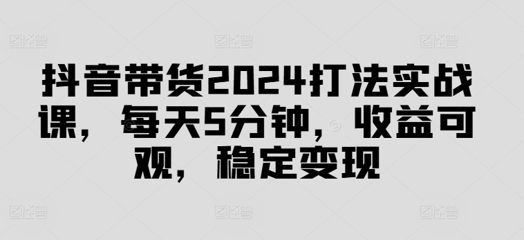 抖音带货2024打法实战课，每天5分钟，收益可观，稳定变现【揭秘】-副业团